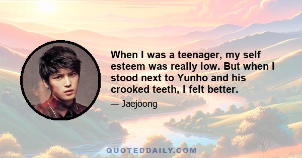 When I was a teenager, my self esteem was really low. But when I stood next to Yunho and his crooked teeth, I felt better.