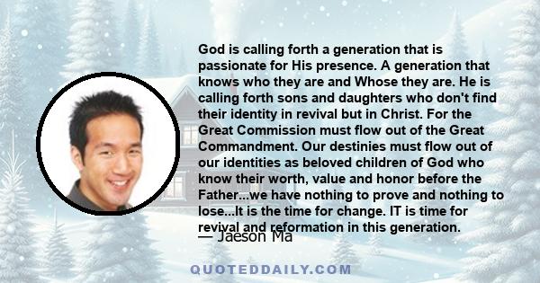 God is calling forth a generation that is passionate for His presence. A generation that knows who they are and Whose they are. He is calling forth sons and daughters who don't find their identity in revival but in