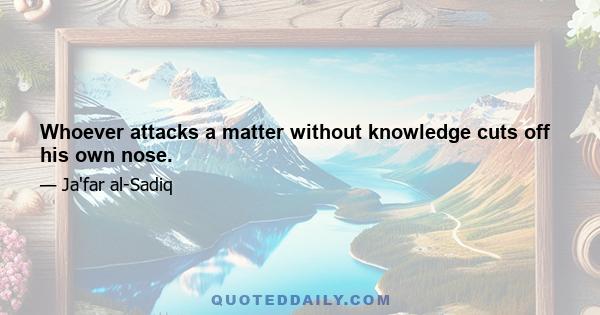 Whoever attacks a matter without knowledge cuts off his own nose.