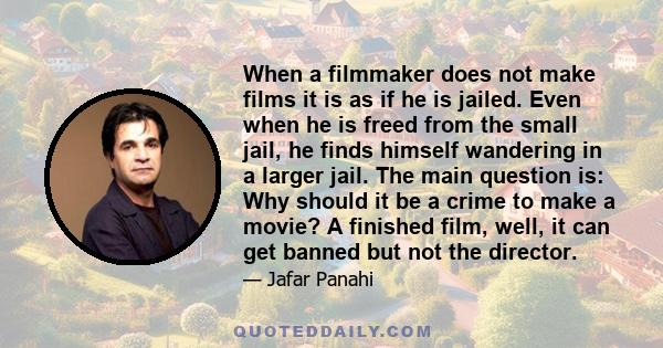 When a filmmaker does not make films it is as if he is jailed. Even when he is freed from the small jail, he finds himself wandering in a larger jail. The main question is: Why should it be a crime to make a movie? A