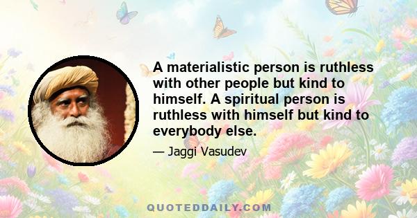 A materialistic person is ruthless with other people but kind to himself. A spiritual person is ruthless with himself but kind to everybody else.