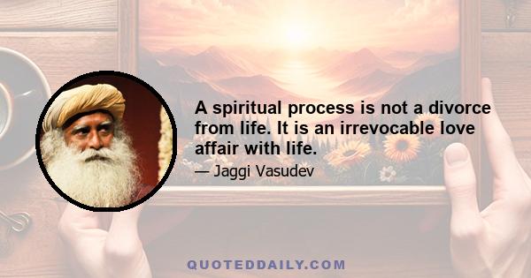 A spiritual process is not a divorce from life. It is an irrevocable love affair with life.