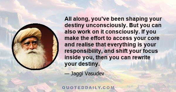 All along, you've been shaping your destiny unconsciously. But you can also work on it consciously. If you make the effort to access your core and realise that everything is your responsibility, and shift your focus