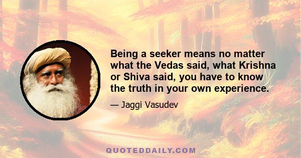 Being a seeker means no matter what the Vedas said, what Krishna or Shiva said, you have to know the truth in your own experience.