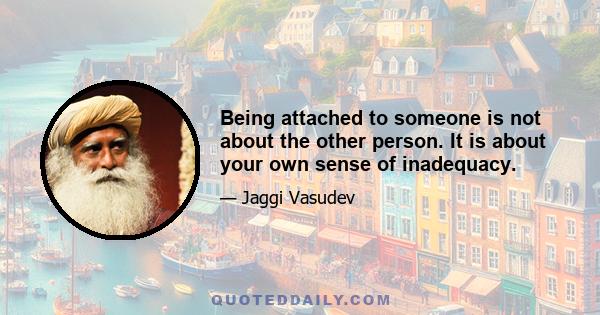 Being attached to someone is not about the other person. It is about your own sense of inadequacy.