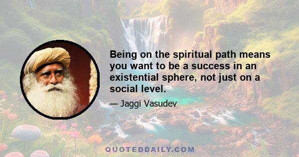 Being on the spiritual path means you want to be a success in an existential sphere, not just on a social level.