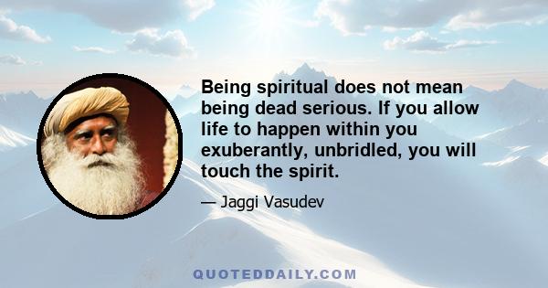 Being spiritual does not mean being dead serious. If you allow life to happen within you exuberantly, unbridled, you will touch the spirit.