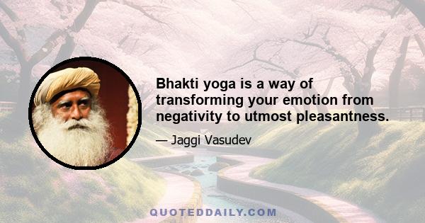 Bhakti yoga is a way of transforming your emotion from negativity to utmost pleasantness.