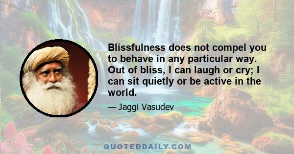 Blissfulness does not compel you to behave in any particular way. Out of bliss, I can laugh or cry; I can sit quietly or be active in the world.