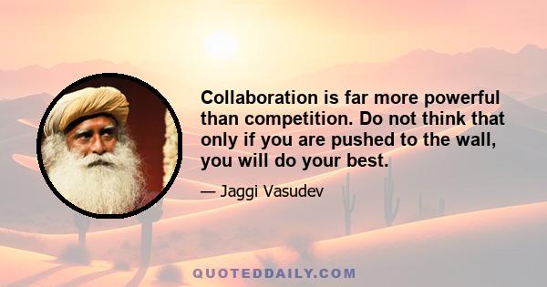 Collaboration is far more powerful than competition. Do not think that only if you are pushed to the wall, you will do your best.