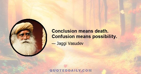 Conclusion means death. Confusion means possibility.