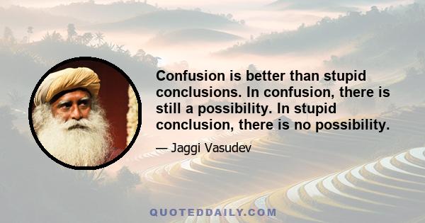 Confusion is better than stupid conclusions. In confusion, there is still a possibility. In stupid conclusion, there is no possibility.