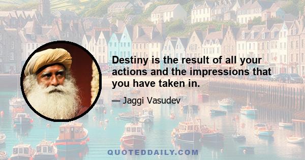 Destiny is the result of all your actions and the impressions that you have taken in.