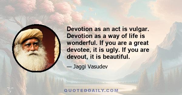 Devotion as an act is vulgar. Devotion as a way of life is wonderful. If you are a great devotee, it is ugly. If you are devout, it is beautiful.