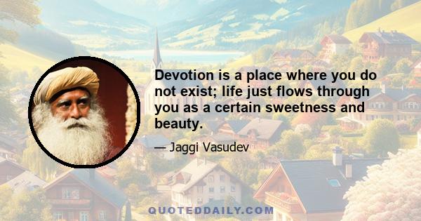 Devotion is a place where you do not exist; life just flows through you as a certain sweetness and beauty.