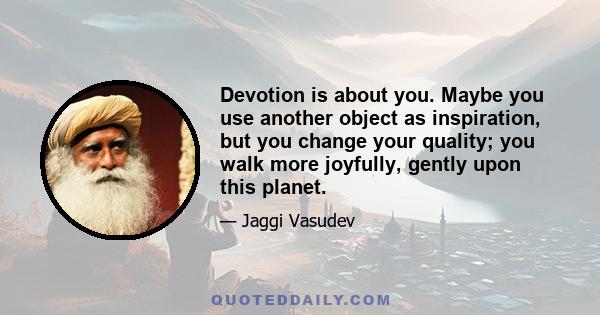 Devotion is about you. Maybe you use another object as inspiration, but you change your quality; you walk more joyfully, gently upon this planet.