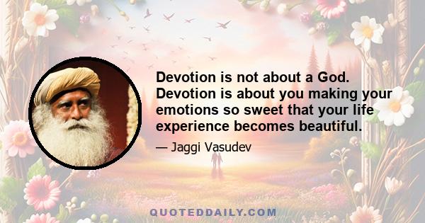 Devotion is not about a God. Devotion is about you making your emotions so sweet that your life experience becomes beautiful.