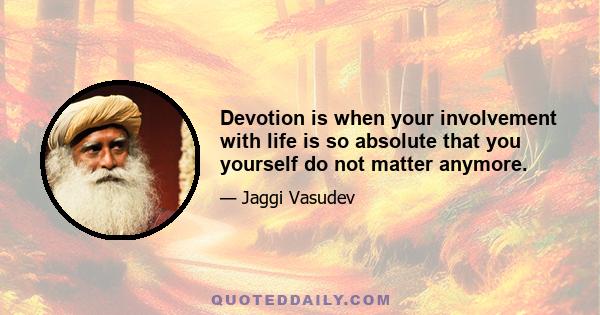 Devotion is when your involvement with life is so absolute that you yourself do not matter anymore.