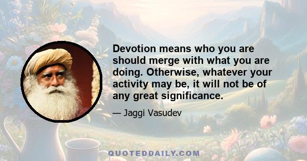 Devotion means who you are should merge with what you are doing. Otherwise, whatever your activity may be, it will not be of any great significance.