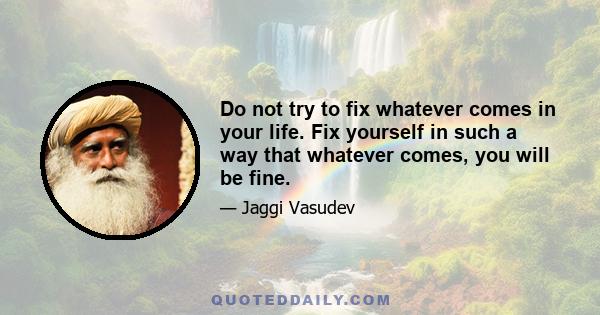 Do not try to fix whatever comes in your life. Fix yourself in such a way that whatever comes, you will be fine.