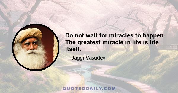 Do not wait for miracles to happen. The greatest miracle in life is life itself.