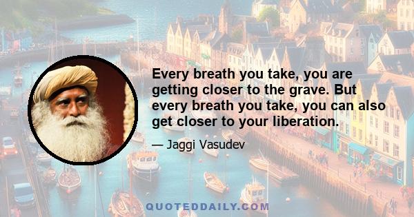 Every breath you take, you are getting closer to the grave. But every breath you take, you can also get closer to your liberation.