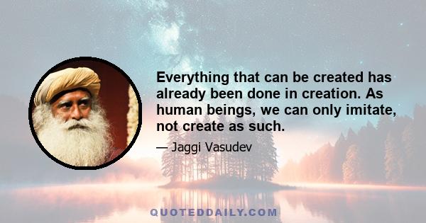 Everything that can be created has already been done in creation. As human beings, we can only imitate, not create as such.