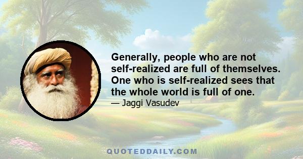 Generally, people who are not self-realized are full of themselves. One who is self-realized sees that the whole world is full of one.