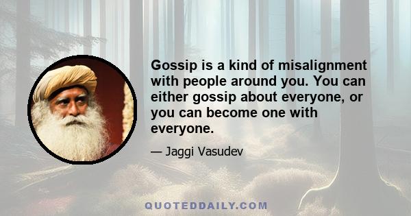 Gossip is a kind of misalignment with people around you. You can either gossip about everyone, or you can become one with everyone.