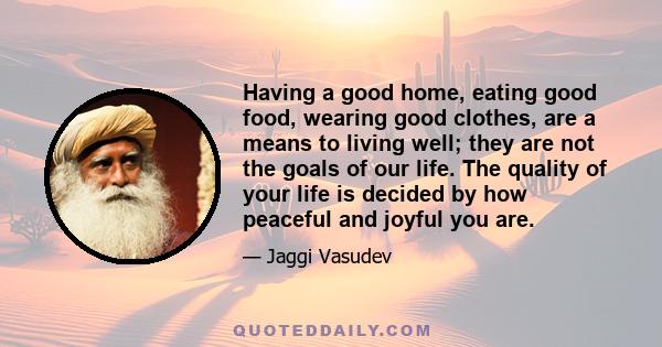 Having a good home, eating good food, wearing good clothes, are a means to living well; they are not the goals of our life. The quality of your life is decided by how peaceful and joyful you are.