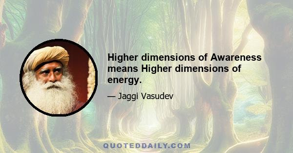 Higher dimensions of Awareness means Higher dimensions of energy.