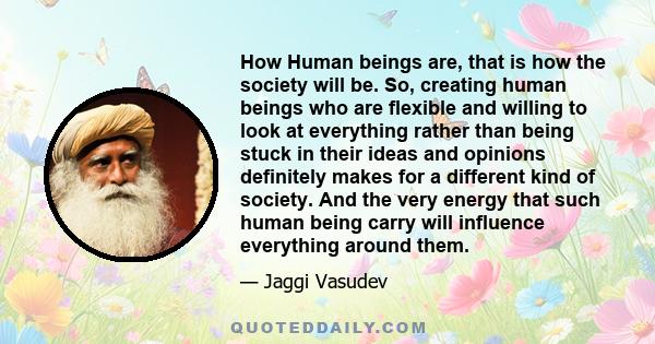 How Human beings are, that is how the society will be. So, creating human beings who are flexible and willing to look at everything rather than being stuck in their ideas and opinions definitely makes for a different