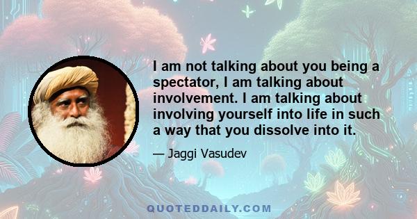 I am not talking about you being a spectator, I am talking about involvement. I am talking about involving yourself into life in such a way that you dissolve into it.