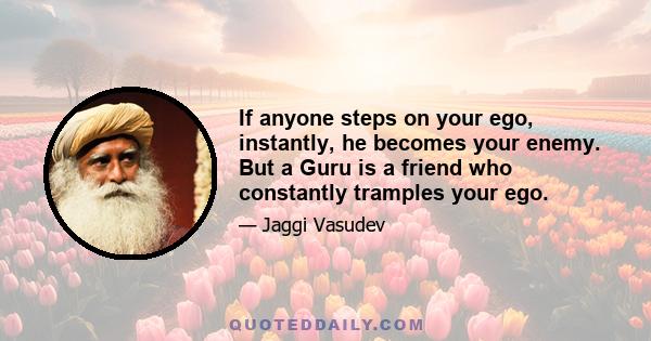 If anyone steps on your ego, instantly, he becomes your enemy. But a Guru is a friend who constantly tramples your ego.