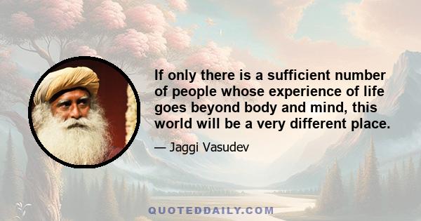 If only there is a sufficient number of people whose experience of life goes beyond body and mind, this world will be a very different place.