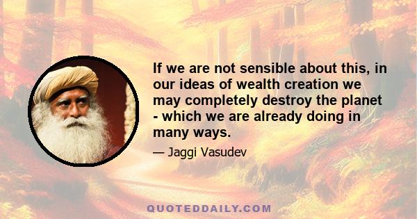 If we are not sensible about this, in our ideas of wealth creation we may completely destroy the planet - which we are already doing in many ways.