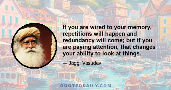 If you are wired to your memory, repetitions will happen and redundancy will come; but if you are paying attention, that changes your ability to look at things.