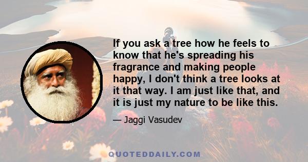 If you ask a tree how he feels to know that he's spreading his fragrance and making people happy, I don't think a tree looks at it that way. I am just like that, and it is just my nature to be like this.