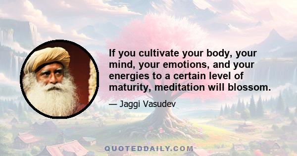 If you cultivate your body, your mind, your emotions, and your energies to a certain level of maturity, meditation will blossom.