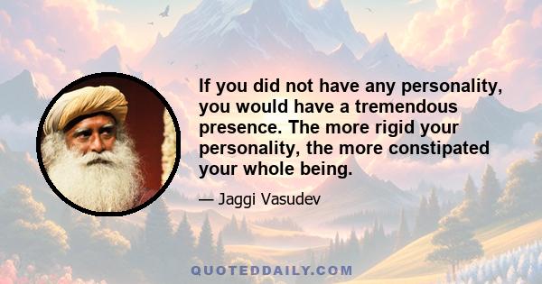 If you did not have any personality, you would have a tremendous presence. The more rigid your personality, the more constipated your whole being.