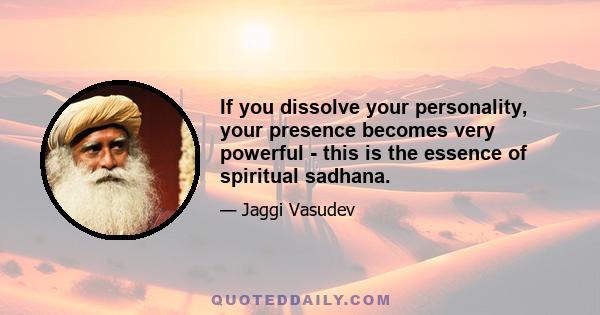 If you dissolve your personality, your presence becomes very powerful - this is the essence of spiritual sadhana.