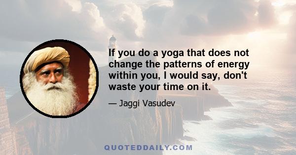 If you do a yoga that does not change the patterns of energy within you, I would say, don't waste your time on it.