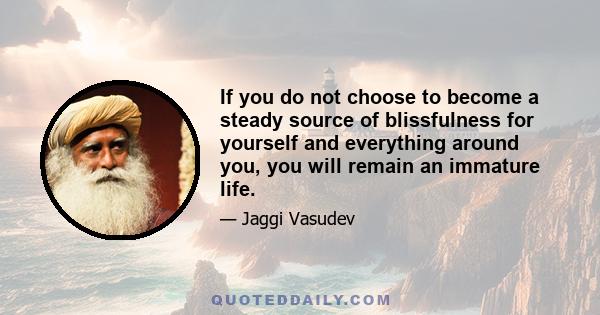 If you do not choose to become a steady source of blissfulness for yourself and everything around you, you will remain an immature life.