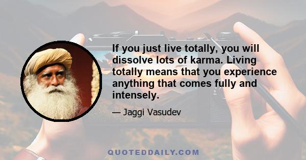 If you just live totally, you will dissolve lots of karma. Living totally means that you experience anything that comes fully and intensely.