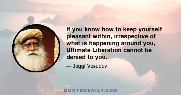 If you know how to keep yourself pleasant within, irrespective of what is happening around you, Ultimate Liberation cannot be denied to you.