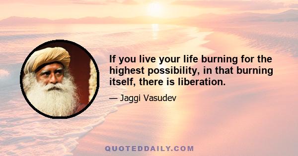 If you live your life burning for the highest possibility, in that burning itself, there is liberation.