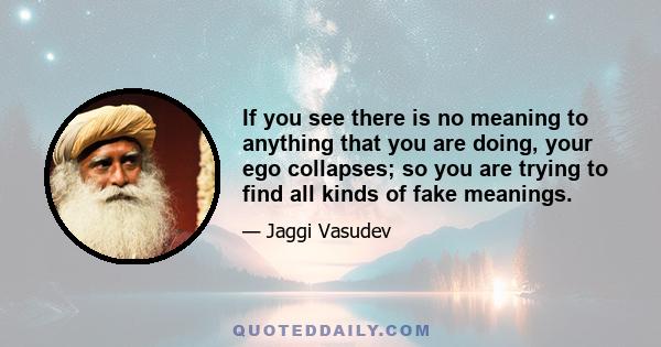 If you see there is no meaning to anything that you are doing, your ego collapses; so you are trying to find all kinds of fake meanings.