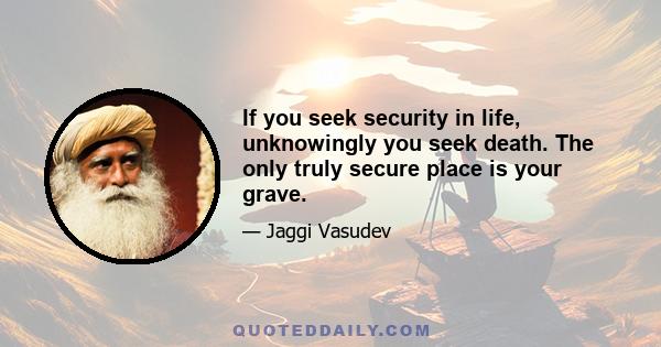 If you seek security in life, unknowingly you seek death. The only truly secure place is your grave.