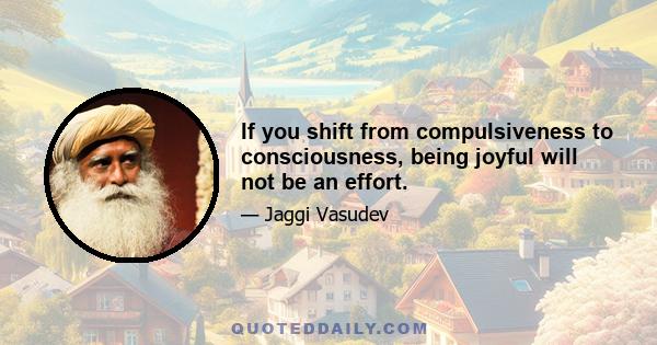 If you shift from compulsiveness to consciousness, being joyful will not be an effort.