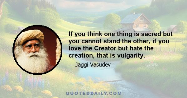 If you think one thing is sacred but you cannot stand the other, if you love the Creator but hate the creation, that is vulgarity.